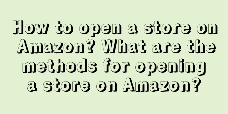 How to open a store on Amazon? What are the methods for opening a store on Amazon?