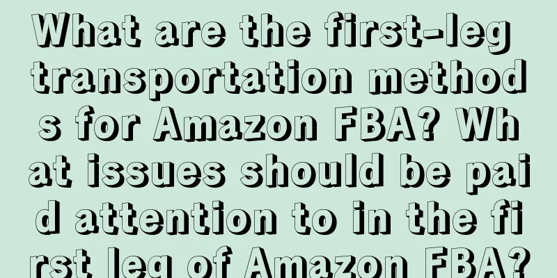 What are the first-leg transportation methods for Amazon FBA? What issues should be paid attention to in the first leg of Amazon FBA?