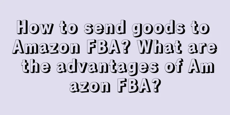 How to send goods to Amazon FBA? What are the advantages of Amazon FBA?