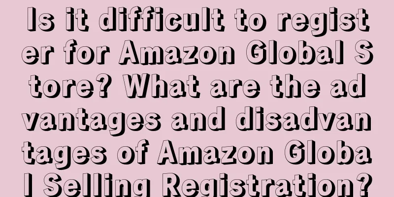 Is it difficult to register for Amazon Global Store? What are the advantages and disadvantages of Amazon Global Selling Registration?