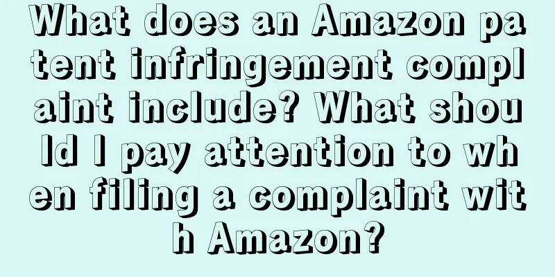 What does an Amazon patent infringement complaint include? What should I pay attention to when filing a complaint with Amazon?