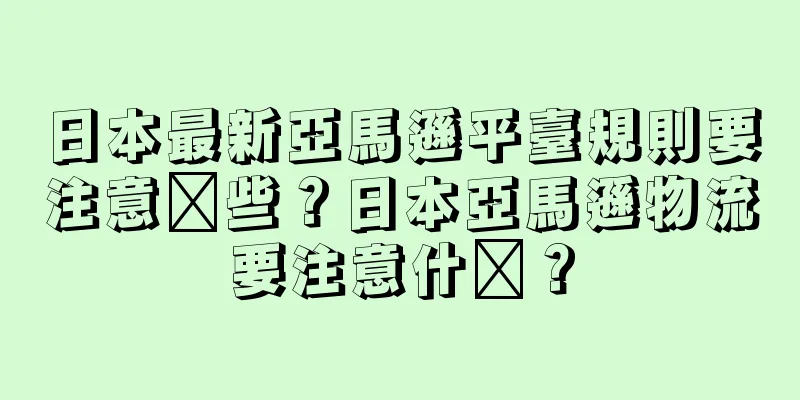 日本最新亞馬遜平臺規則要注意哪些？日本亞馬遜物流要注意什么？