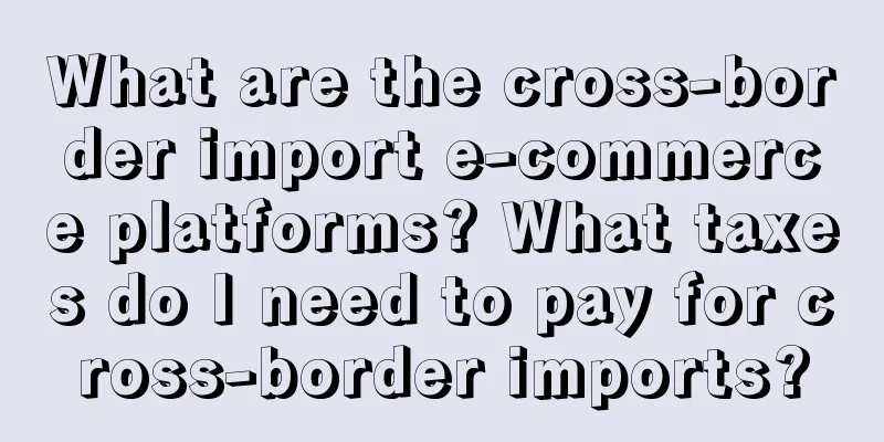 What are the cross-border import e-commerce platforms? What taxes do I need to pay for cross-border imports?