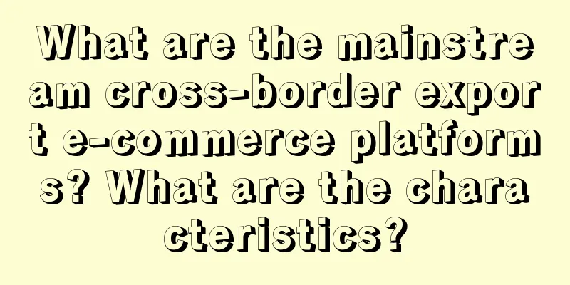 What are the mainstream cross-border export e-commerce platforms? What are the characteristics?