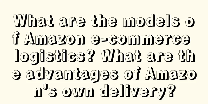What are the models of Amazon e-commerce logistics? What are the advantages of Amazon’s own delivery?