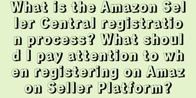 What is the Amazon Seller Central registration process? What should I pay attention to when registering on Amazon Seller Platform?