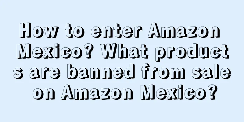 How to enter Amazon Mexico? What products are banned from sale on Amazon Mexico?