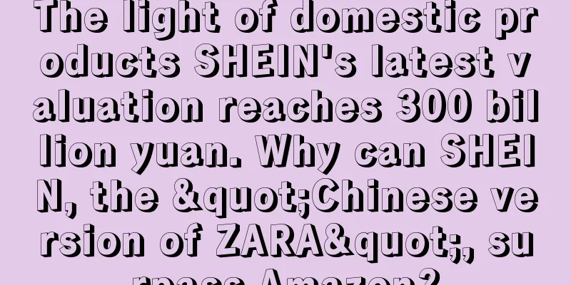 The light of domestic products SHEIN's latest valuation reaches 300 billion yuan. Why can SHEIN, the "Chinese version of ZARA", surpass Amazon?