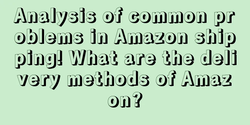 Analysis of common problems in Amazon shipping! What are the delivery methods of Amazon?